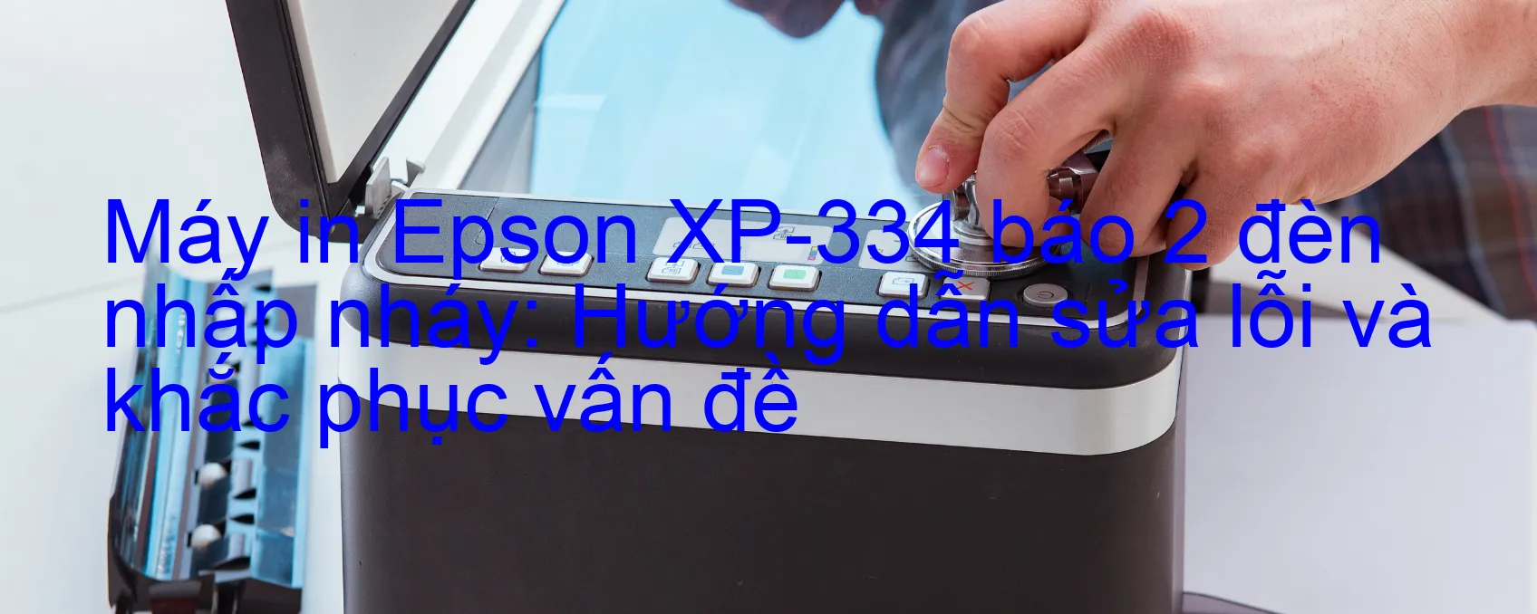 Máy in Epson XP-334 báo 2 đèn nhấp nháy: Hướng dẫn sửa lỗi và khắc phục vấn đề